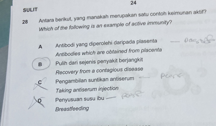 SULIT
28 Antara berikut, yang manakah merupakan satu contoh keimunan aktif?
Which of the following is an example of active immunity?
A Antibodi yang diperolehi daripada plasenta
_
Antibodies which are obtained from placenta
B Pulih dari sejenis penyakit berjangkit
Recovery from a contagious disease
C Pengambilan suntikan antiserum
Taking antiserum injection
D Penyusuan susu ibu_
Breastfeeding