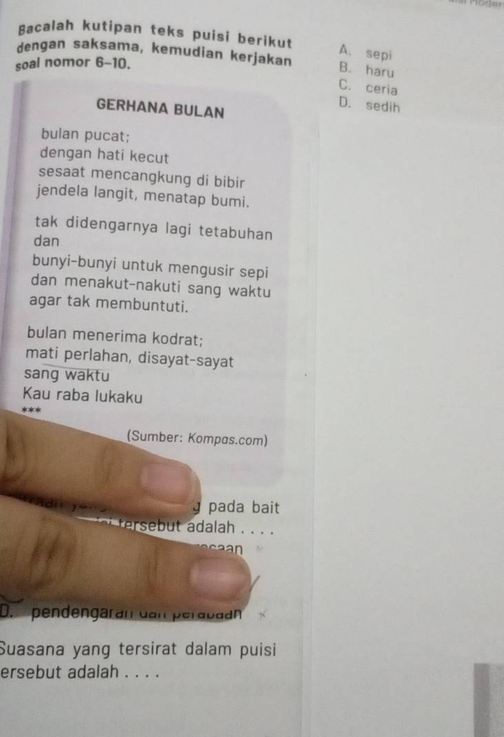 Möder
Bacalah kutipan teks puisi berikut
A. sepi
dengan saksama, kemudian kerjakan B. haru
soal nomor 6-10.
C. ceria
D. sedih
GERHANA BULAN
bulan pucat;
dengan hati kecut
sesaat mencangkung di bibir
jendela langit, menatap bumi.
tak didengarnya lagi tetabuhan
dan
bunyi-bunyi untuk mengusir sepi
dan menakut-nakuti sang waktu
agar tak membuntuti.
bulan menerima kodrat;
mati perlahan, disayat-sayat
sang waktu
Kau raba lukaku
(Sumber: Kompas.com)
y pada bait
e er e dalah . . . .
n
D. pendengarán dan perabaán
Suasana yang tersirat dalam puisi
ersebut adalah . . . .