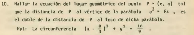 Hallar la ecuación del lugar geométrico del punto P=(x,y) tal
que la distancia de P al vértice de la parábola y^2=8x , es
el doble de la distancia de P al foco de dicha parábola.
Rpt: La circunferencia (x- 8/3 )^2+y^2= 16/9 .