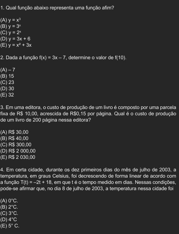 Qual função abaixo representa uma função afim?
(A) y=x^3
(B) y=3^x
(C) y=2^x
(D) y=3x+6
(E) y=x^2+3x
2. Dada a função f(x)=3x-7 , determine o valor de f(10).
(A) -7
(B) 15
(C) 23
(D) 30
(E) 32
3. Em uma editora, o custo de produção de um livro é composto por uma parcela
fixa de R$ 10,00, acrescida de R$0,15 por página. Qual é o custo de produção
de um livro de 200 página nessa editora?
(A) R$ 30,00
(B) R$ 40,00
(C) R$ 300,00
(D) R$ 2 000,00
(E) R$ 2 030,00
4. Em certa cidade, durante os dez primeiros dias do mês de julho de 2003, a
temperatura, em graus Celsius, foi decrescendo de forma linear de acordo com
a função T(t)=-2t+18 , em que t é o tempo medido em dias. Nessas condições,
pode-se afirmar que, no dia 8 de julho de 2003, a temperatura nessa cidade foi
(A) 0°C.
(B) 2°C.
(C) 3°C. 
(D) 4°C
(E) 5°C.