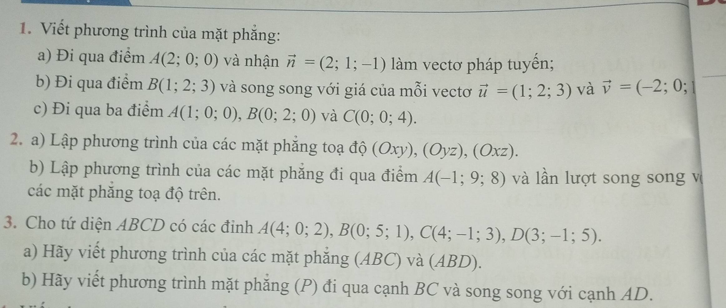 Viết phương trình của mặt phẳng: 
a) Đi qua điểm A(2;0;0) và nhận vector n=(2;1;-1) làm vectơ pháp tuyến; 
b) Đi qua điểm B(1;2;3) và song song với giá của mỗi vectơ vector u=(1;2;3) và vector v=(-2;0;
c) Đi qua ba điểm A(1;0;0), B(0;2;0) và C(0;0;4). 
2. a) Lập phương trình của các mặt phẳng toạ độ (Oxy), (Oyz), (Oxz). 
b) Lập phương trình của các mặt phẳng đi qua điểm A(-1;9;8) và lần lượt song song v 
các mặt phăng toạ độ trên. 
3. Cho tứ diện ABCD có các đỉnh A(4;0;2), B(0;5;1), C(4;-1;3), D(3;-1;5). 
a) Hãy viết phương trình của các mặt phẳng (ABC) và (ABD). 
b) Hãy viết phương trình mặt phẳng (P) đi qua cạnh BC và song song với cạnh AD.