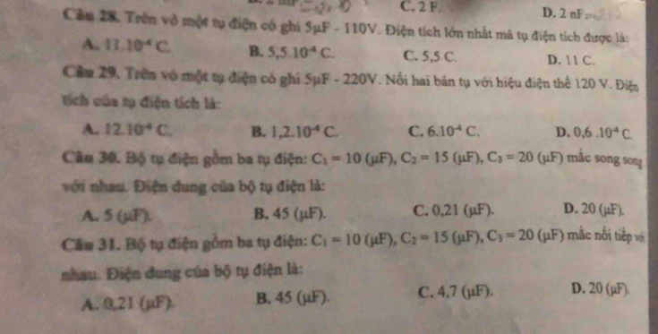 C. 2 F D. 2 nF
Cầm 28. Trên vô một tụ điện có ghi SμF - 110V. Điện tích lớn nhất mà tụ điện tích được là:
A. 11.10^4C. B. 5,5.10^(-4)C. C. 5,5 C. D. 11 C.
Cầu 29, Trên vô một tụ điện có ghi SμF - 220V. Nổi hai bán tụ với hiệu điện thể 120 V. Điện
ích của tụ điện tích là:
A. 12.10^4C. B. 1,2.10^(-4)C. C. 6.10^(-4)C. D. 0, 6.10^(-4)C. 
Câu 30. Bộ tụ điện gồm ba tụ điện: C_1=10(mu F), C_2=15(mu F), C_3=20 (μF) mắc song song
với nhau. Điện dung của bộ tụ điện là:
A. 5 (µiF). B, 45 (μF). C. 0,21 (µF). D. 20 (µF).
Cầu 31. Bộ tụ điện gồm ba tụ điện: C_1=10(mu F), C_2=15(mu F), C_3=20(mu F) mắc nối tiếp vớ
nhau. Điện dung của bộ tụ điện là:
A. 0,21 (µF) B. 45 (μF). C. 4,7 (µF). D. 20 (μF).