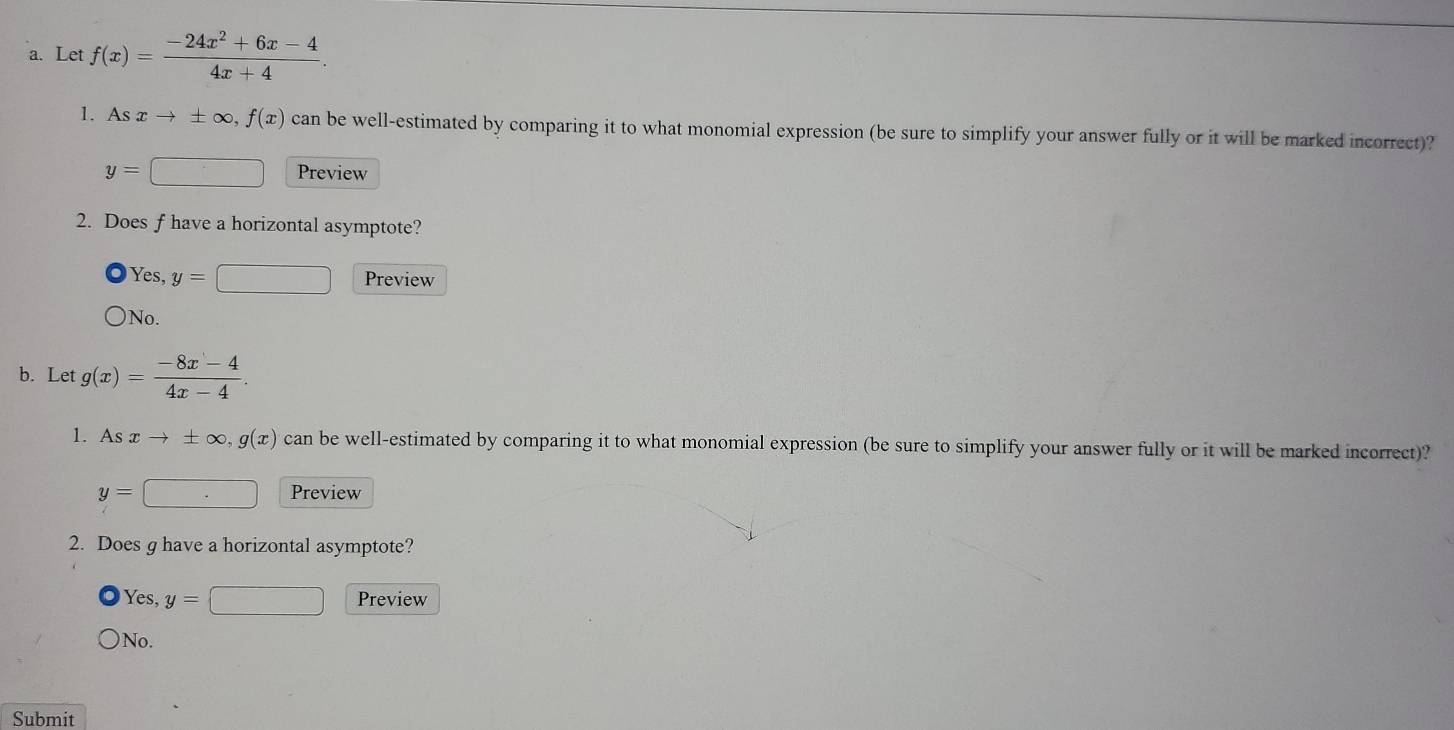 Let f(x)= (-24x^2+6x-4)/4x+4 . 
1. Asxto ± ∈fty , f(x) can be well-estimated by comparing it to what monomial expression (be sure to simplify your answer fully or it will be marked incorrect)?
y=□ Preview
2. Does f have a horizontal asymptote?
Yes, y=□ Preview
No.
b. Let g(x)= (-8x-4)/4x-4 . 
1. As xto ± ∈fty , g(x) can be well-estimated by comparing it to what monomial expression (be sure to simplify your answer fully or it will be marked incorrect)?
y=□ Preview
2. Does g have a horizontal asymptote?
Yes, y=□ Preview
No.
Submit