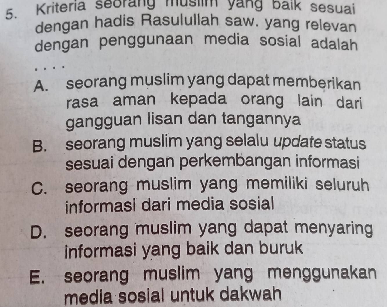 Kriteria seorang muslim yang baik sesuai
dengan hadis Rasulullah saw. yang relevan
dengan penggunaan media sosial adalah
A. seorang muslim yang dapat memberikan
rasa aman kepada orang lain dari
gangguan lisan dan tangannya
B. seorang muslim yang selalu update status
sesuai dengan perkembangan informasi
C. seorang muslim yang memiliki seluruh
informasi dari media sosial
D. seorang muslim yang dapat menyaring
informasi yang baik dan buruk
E. seorang muslim yang menggunakan
media sosial untuk dakwah