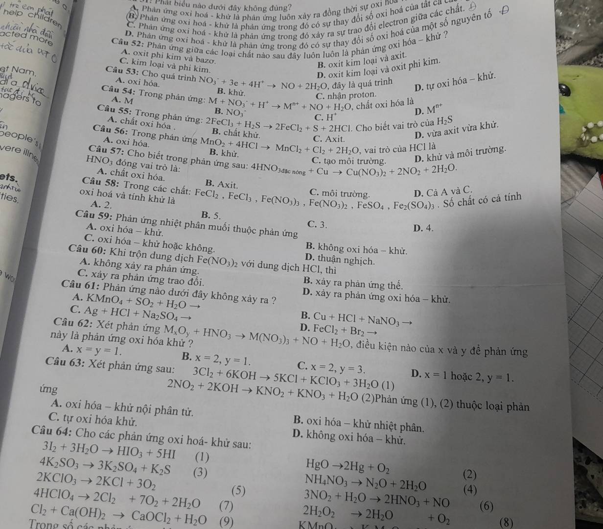 Phát biểu nào dưới đây không đúng?
A Phân ứng oxỉ hoá - khử là phản ứng luôn xảy ra đồng thời sự oxỉ nua
B Phản ứng oxi hoá - khử là phản ứng trong đó có sự thay đổi số oxỉ hoá của tất ca c
C. Phản ứng oxi hoá - khứ là phản ứng trong đó xảy ra sự trao đổi electron giữa các chất.
D. Phản ứng oxí hoá - khử là phản ứng trong đó có sự thay đổi số oxi hoá của một số nguyên tố
acted more
Câu 52: Phản ứng giữa các loại chất nào sau đây luôn luôn là phản ứng oxi hóa ~ khử ?
A. oxit phi kim và bazơ.
C. kim loại và phi kim.
B. oxit kim loại và axit.
et Nam,
D. oxit kim loại và oxit phi kim.
Câu 53: Cho quá trình NO_3^(-+3e+4H^+)to NO+2H_2O B. khử.
A. oxi hỏa,
, đây là quá trình
D. tự oxi hóa - khử.
C. nhận proton.
Câu 54: Trong phản ứng: M+NO_3^(-+H^+) to M^(n+)+NO+H_2O , chất oxi hóa là M^(n+)
A. M I^+
B. NO_3 D.
Câu 55: Trong phản ứng: 2FeCl_3+H_2S 2FeCl_2+S+2HCl. Cho biết vai trò của H_2S
C. I
A. chất oxi hóa . B. chất khử.
C. Axit.
D. vừa axit vừa khử.
Câu 56: Trong phản ứng MnO_2+4HCl MnCl_2+Cl_2+2H_2O , vai trò của HCl là
beople's
A. oxi hóa. B. khử.
C teo mêi tmèma D. khử và môi trường.
Câu 57: Cho biết trong phản ứng sau: 4HNO_3dacnong+Cuto Cu(NO_3)_2+2NO_2+2H_2O.
vere illne HN( )_3 đóng vai trò là:
ets.
A. chất oxi hóa. B. Axit.
antu
C môi trường D. Cả A và C.
Câu 58: Trong các chất: FeCl_2,FeCl_3,Fe(NO_3)_3,Fe(NO_3)_2,FeSO_4,Fe_2(SO_4)_3 B. 5.
oxi hoá và tính khử là
ties.
A. 2.
. Số chất có cả tính
C. 3.
Câu 59: Phản ứng nhiệt phân muối thuộc phản ứng
A. oxi hóa - khử.
D. 4.
B. không oxi hóa - khử.
C. oxi hóa - khử hoặc không. D. thuận nghịch.
Câu 60: Khi trộn dung dịch Fe(NO_3)_2 với dung dịch HCl, thì
A. không xảy ra phản ứng.
Wo
C. xảy ra phản ứng trao đổi.
B. xảy ra phản ứng thế.
Câu 61: Phản ứng nào dưới đây không xảy ra ?
D. xảy ra phản ứng oxi hóa - khử.
A. KMnO_4+SO_2+H_2Oto B. Cu+HCl+NaNO_3
C. Ag+HCl+Na_2SO_4to
Câu 62: Xét phản ứng D. FeCl_2+Br_2
này là phản ứng oxi hóa khử ? M_xO_y+HNO_3to M(NO_3)_3+NO+H_2O 0, điều kiện nào của x và y để phản ứng
A. x=y=1.
B. x=2,y=1. C.
Câu 63: Xét phản ứng sau: 3Cl_2+6KOHto 5KCl+KClO_3+3H_2O(1) x=2,y=3. D. x=1 hoặc 2, y=1.
ứng
2NO_2+2KOHto KNO_2+KNO_3+H_2O (2)Phản ứng (1), (2) thuộc loại phản
A. oxi hóa - khử nội phân tử.  B. oxi hóa - khử nhiệt phân.
C. tự oxi hóa khử.  D. không oxi hóa - khử.
Câu 64: Cho các phản ứng oxi hoá- khử sau:
3I_2+3H_2Oto HIO_3+5HI
4K_2SO_3to 3K_2SO_4+K_2S (1)
HgOto 2Hg+O_2
2KClO_3to 2KCl+3O_2 (3) (2)
NH_4NO_3to N_2O+2H_2O
(5) (4)
3NO_2+H_2Oto 2HNO_3+NO
4HClO_4to 2Cl_2+7O_2+2H_2O (7) (6)
2H_2O_2to 2H_2O+O_2
Trong số các nhản Cl_2+Ca(OH)_2to CaOCl_2+H_2O (9) (8)
KMnO_ 