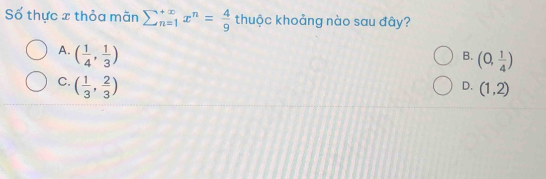 Số thực x thỏa mãn sumlimits  underline(n=1)^(∈fty) x^n= 4/9  thuộc khoảng nào sau đây?
A. ( 1/4 , 1/3 )
B. (0, 1/4 )
C. ( 1/3 , 2/3 )
D. (1,2)