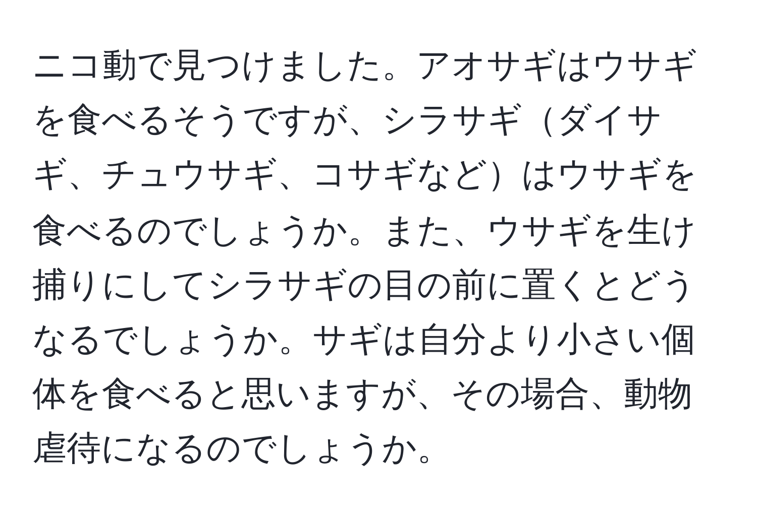 ニコ動で見つけました。アオサギはウサギを食べるそうですが、シラサギダイサギ、チュウサギ、コサギなどはウサギを食べるのでしょうか。また、ウサギを生け捕りにしてシラサギの目の前に置くとどうなるでしょうか。サギは自分より小さい個体を食べると思いますが、その場合、動物虐待になるのでしょうか。