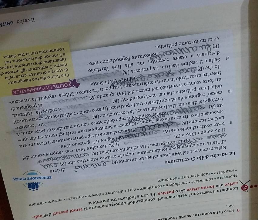 Poco fa ha suonato / suonò / suona
noi.
Completa il testo con i verbi elencati, coniugandoli opporțunamente ai tempi passati dell'indi-
cativo alla forma attiva (A) o passiva (P), come indicato tra parentesi.
approvare • cominciare • concludere • contribuire • dare • discutere • dovere • emanare • entrare » firmare
EDUCAZIONE CIVICA
incaricare • rappresentare • sembrare
di dare
La nascita della Costituzione
Nella primavera del 1946 l’Assemblea Costituente (P)
all'Italia una nuova legge fondamentale, dopo lo Statuto Albertino che (P)
il 22 dicembre 1947, con l'approvazione del
cento anní prima. I lavori dell'Assemblea (A)  
il 25 giugno 1946 e (P)     Um vígore il 1° gennaio 1948.
5 testo costituzionale che (A)  vita à un sistema di tipo parlamentare: il Governo era
un “compro-
responsabile di fronte alle due Camere (Camera e Senato), elette a suffragio universale; que-
anche sceglière il capo dello Stato, con un mandato di sette anni. A
La Costituzione (A)
tutt'oggi si dice che, alla fine dei lavori, la Costituzione (A)
10  messo" ragionevole ed equilibrato tra le posizioni (spesso anche radicalmente contrastanti)
ste (A)
delle forze politiche che nei mesi precedenti (A) à redigerla. Tuttavia,
un forte scontro si verificò nel marzo del 1947, quando (P) la proposta di
inserire un articolo in cui si confermavano i rapporti fra Stato e Chiesa, regolati da un accor
nel 1929 tra la Santa  OLTRE LA GRAMMATICA
do che (P)
di storia o di diritto, cerca nella
destinata a essere respinta, ma alla fine l'articolo Con l'aiuto del tuo insegnante
15 Sede e il regime fascista. La proposta (A)
nonostante l'opposizione fero- nostra Costituzione gli articoli ch
e il mondo dell'istruzione, poi
ce di molte forze politiche. riguardano direttamente la scud
commentali con la tua classe.
(P)
Il verbo UNITÀ