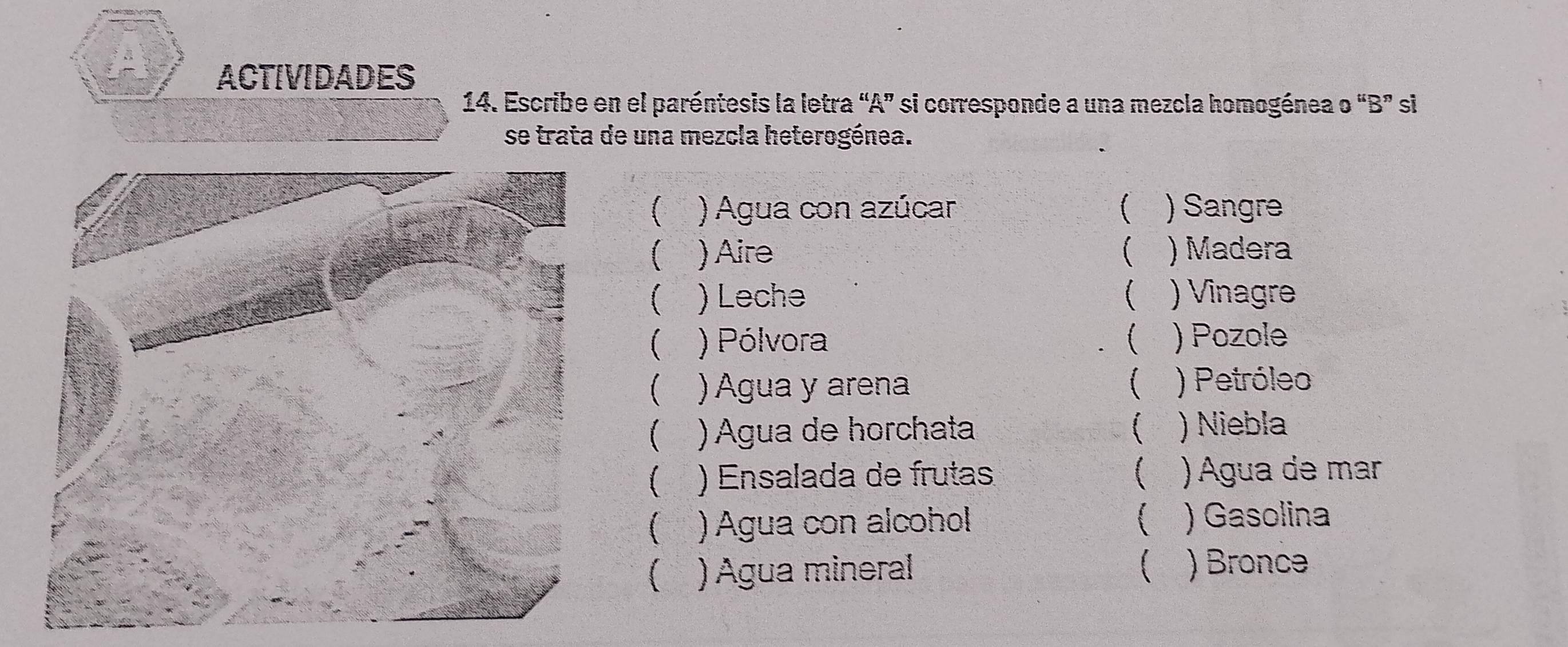 ACTIVIDADES 
14. Escribe en el paréntesis la letra “A” si corresponde a una mezcla homogénea o “B” si 
se trata de una mezcla heterogénea. 
) Agua con azúcar ) Sangre 
 ) Aire  ) Madera 
( ) Leche  ) Vinagre 
( ) Pólvora ( , ) Pozole 
( ) Agua y arena ) Petróleo 
( ) Agua de horchata ( ) Niebla 
( ) Ensalada de frutas ( )Água de mar 
 ) Agua con alcohol ( )Gasolina 
 ) Agua mineral ) Bronce