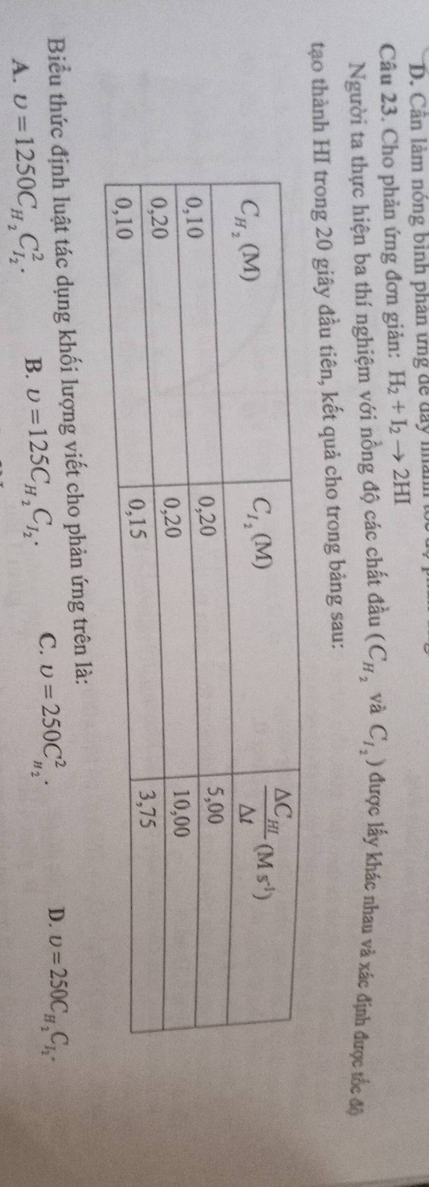 D. Cân làm nông binh phân ứng để day mành 
Câu 23. Cho phản ứng đơn giản: H_2+I_2to 2HI
Người ta thực hiện ba thí nghiệm với nồng độ các chất đầu (C_H_2 và C_I_2) được lấy khác nhau và xác định được tốc độ
tạo thành HI trong 20 giây đầu tiên, kết quả cho trong bảng sau:
Biểu thức định luật tác dụng khối lượng viết cho phản ứng trên là:
A. upsilon =1250C_H_2C_I_2^2.
B. upsilon =125C_H_2C_I_2.
C. upsilon =250C_H_2^2.
D. upsilon =250C_H_2C_I_2.