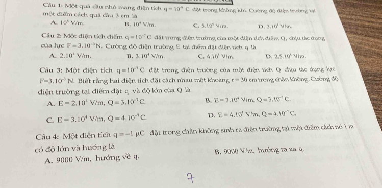 Một quả cầu nhỏ mang điện tích q=10°C đặt trong không khí. Cường độ điện trường tại
một điểm cách quả cầu 3 cm là
A. 10^5V/m. B. 10^4V/m. C. 5.10^5V/m. D. 3.10^4V/m.
Câu 2: Một điện tích điểm q=10^(-7)C đặt trong điện trường của một điện tích điểm Q, chịu tác dụng
của lực F=3.10^(-3)N. Cường độ điện trường E tại điểm đặt điện tích q là
A. 2.10^4V/m. B. 3.10^4V/m. C. 4.10^4V/m. D. 2,5.10^4V/m.
Câu 3: Một điện tích q=10^(-7)C đặt trong điện trường của một điện tích Q chịu tác dụng lực
F=3.10^(-3)N. Biết rằng hai điện tích đặt cách nhau một khoảng r=30cm trong chân không. Cường độ
điện trường tại điểm đặt q và độ lớn của Q là
A. E=2.10^4V/m,Q=3.10^(-7)C. B. E=3.10^4V/m,Q=3.10^(-7)C.
C. E=3.10^4V/m,Q=4.10^(-7)C. D. E=4.10^4V/m,Q=4.10^(-7)C.
Câu 4: Một điện tích q=-Imu C đặt trong chân không sinh ra điện trường tại một điểm cách nó 1 m
có độ lớn và hướng là
A. 9000 V/m, hướng về q. B. 9000 V/m, hướng ra xa q.