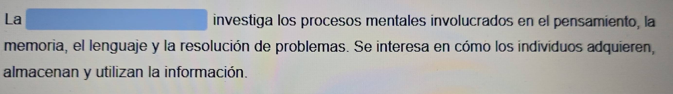 La investiga los procesos mentales involucrados en el pensamiento, la 
memoria, el lenguaje y la resolución de problemas. Se interesa en cómo los individuos adquieren, 
almacenan y utilizan la información.