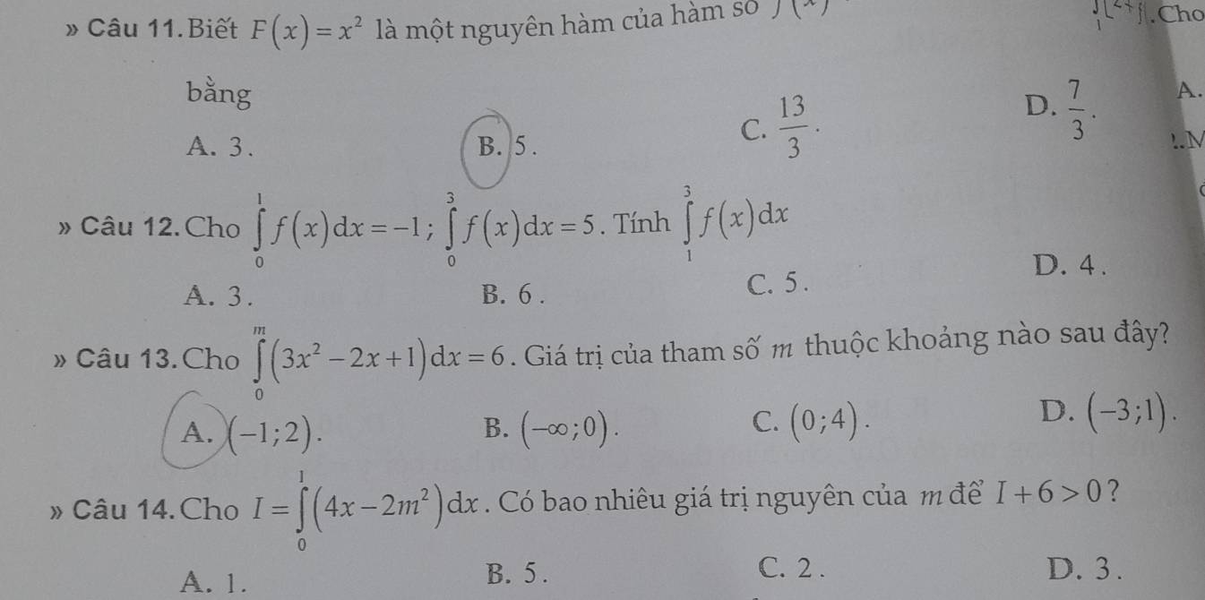 beginarrayr 3encloselongdiv 2 1endarray 
» Câu 11.Biết F(x)=x^2 là một nguyên hàm của hàm số J () . Cho
bằng
D.
A. 3. B. 5.
C.  13/3 .  7/3 . A..N
» Câu 12.Cho ∈tlimits _0^(1f(x)dx=-1; ∈tlimits _0^3f(x)dx=5. Tính ∈tlimits _1^3f(x)dx
D. 4.
A. 3. B. 6. C. 5.
» Câu 13.Cho ∈tlimits _0^m(3x^2)-2x+1)dx=6. Giá trị của tham số m thuộc khoảng nào sau đây?
B.
A. (-1;2). (-∈fty ;0).
D.
C. (0;4). (-3;1). 
» Câu 14.Cho I=∈tlimits _0^(1(4x-2m^2))dx. Có bao nhiêu giá trị nguyên của m để I+6>0 ?
A. 1. B. 5.
C. 2. D. 3.