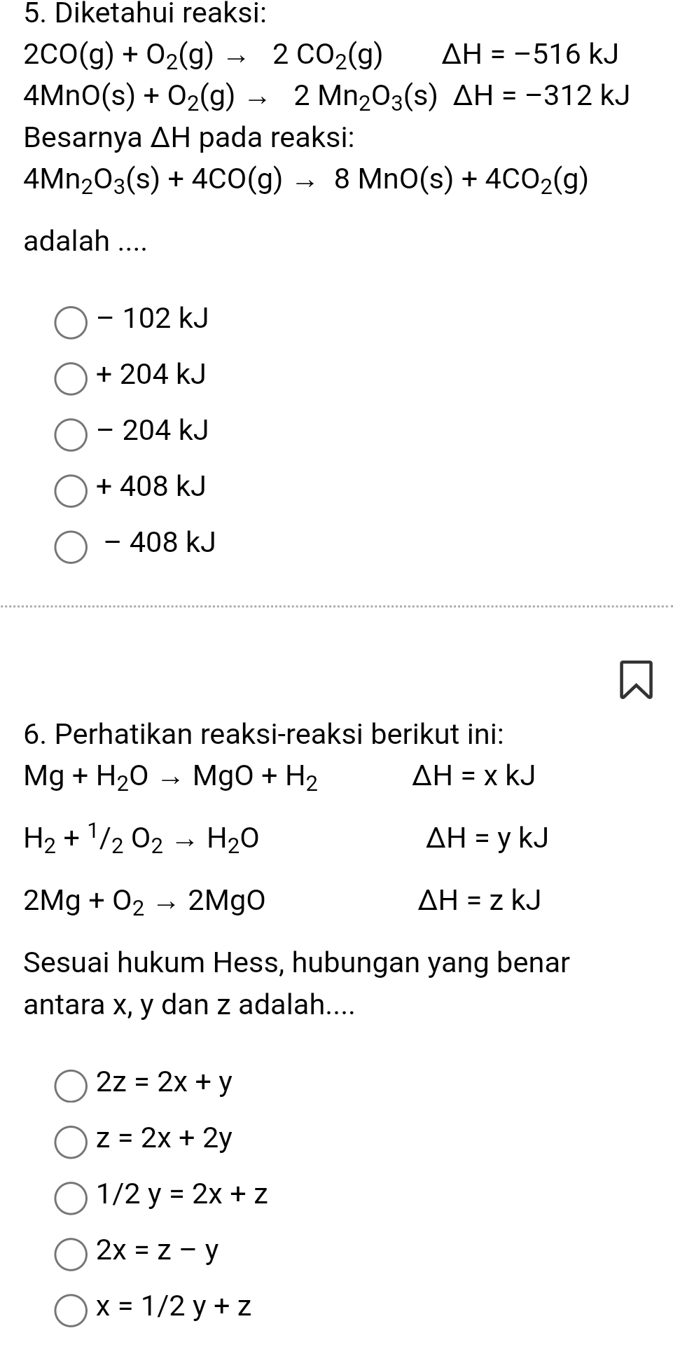 Diketahui reaksi:
2CO(g)+O_2(g)to 2CO_2(g) △ H=-516kJ
4MnO(s)+O_2(g)to 2Mn_2O_3(s)△ H=-312kJ
Besarnya △ H pada reaksi:
4Mn_2O_3(s)+4CO(g)to 8MnO(s)+4CO_2(g)
adalah ....
- 102 kJ
+ 204 kJ
- 204 kJ
+ 408 kJ
- 408 kJ
6. Perhatikan reaksi-reaksi berikut ini:
Mg+H_2Oto MgO+H_2
△ H=xkJ
H_2+^1/_2O_2to H_2O
△ H=ykJ
2Mg+O_2to 2MgO
△ H=zkJ
Sesuai hukum Hess, hubungan yang benar
antara x, y dan z adalah....
2z=2x+y
z=2x+2y
1/2y=2x+z
2x=z-y
x=1/2y+z