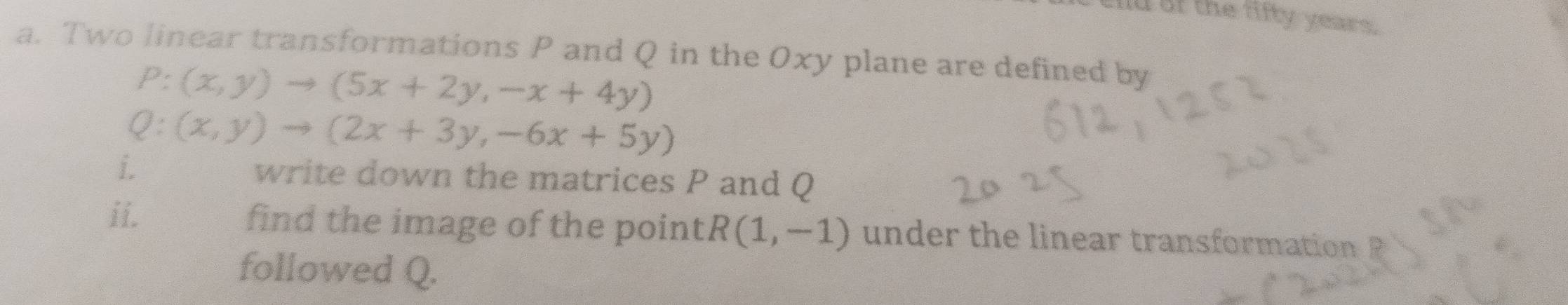 alld of the fifty yesers 
a. Two linear transformations P and Q in the Oxy plane are defined by
P:(x,y)to (5x+2y,-x+4y)
Q:(x,y)to (2x+3y,-6x+5y)
i. write down the matrices P and Q
ii. find the image of the point R(1,-1) under the linear transformation 
followed Q.