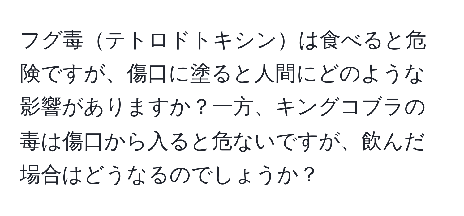 フグ毒テトロドトキシンは食べると危険ですが、傷口に塗ると人間にどのような影響がありますか？一方、キングコブラの毒は傷口から入ると危ないですが、飲んだ場合はどうなるのでしょうか？