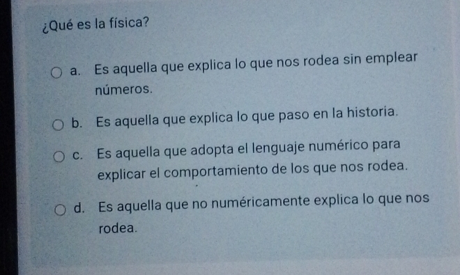 ¿Qué es la física?
a. Es aquella que explica lo que nos rodea sin emplear
números.
b. Es aquella que explica lo que paso en la historia.
c. Es aquella que adopta el lenguaje numérico para
explicar el comportamiento de los que nos rodea.
d. Es aquella que no numéricamente explica lo que nos
rodea.