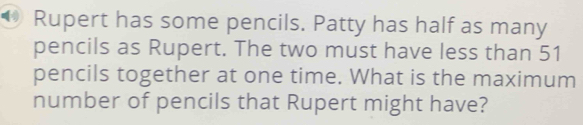 Rupert has some pencils. Patty has half as many 
pencils as Rupert. The two must have less than 51
pencils together at one time. What is the maximum 
number of pencils that Rupert might have?