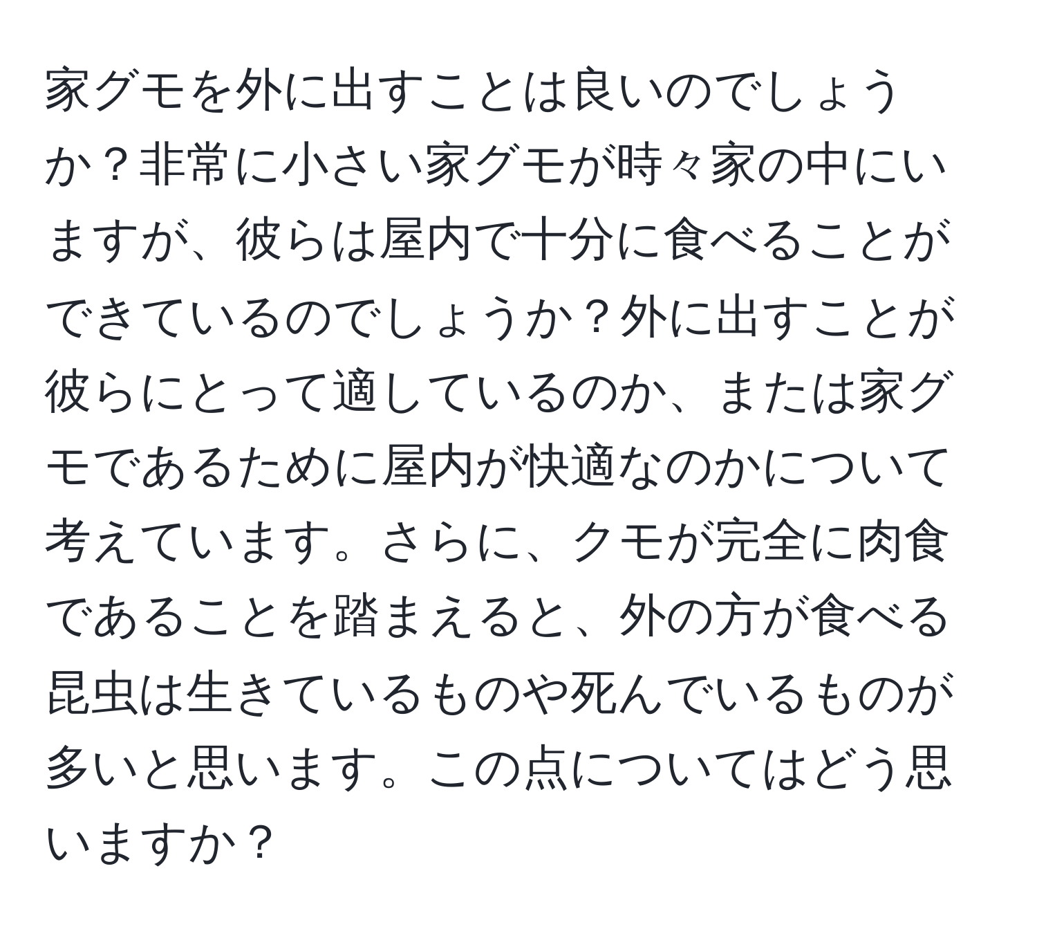 家グモを外に出すことは良いのでしょうか？非常に小さい家グモが時々家の中にいますが、彼らは屋内で十分に食べることができているのでしょうか？外に出すことが彼らにとって適しているのか、または家グモであるために屋内が快適なのかについて考えています。さらに、クモが完全に肉食であることを踏まえると、外の方が食べる昆虫は生きているものや死んでいるものが多いと思います。この点についてはどう思いますか？