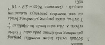 2dalan... 
3. Sebuah benda hitam memiliki panjang 
gelombang maksimum pada suhu T kelvin 
sebesar λ. Jika suhu benda itu dijadikan  3/2 
T kelvin, maka panjang gelombang benda 
itu saat intensitas pancarnya maksimum 
menjadi.. (konstanta Wien =2.9* 10^(-3)
mK)