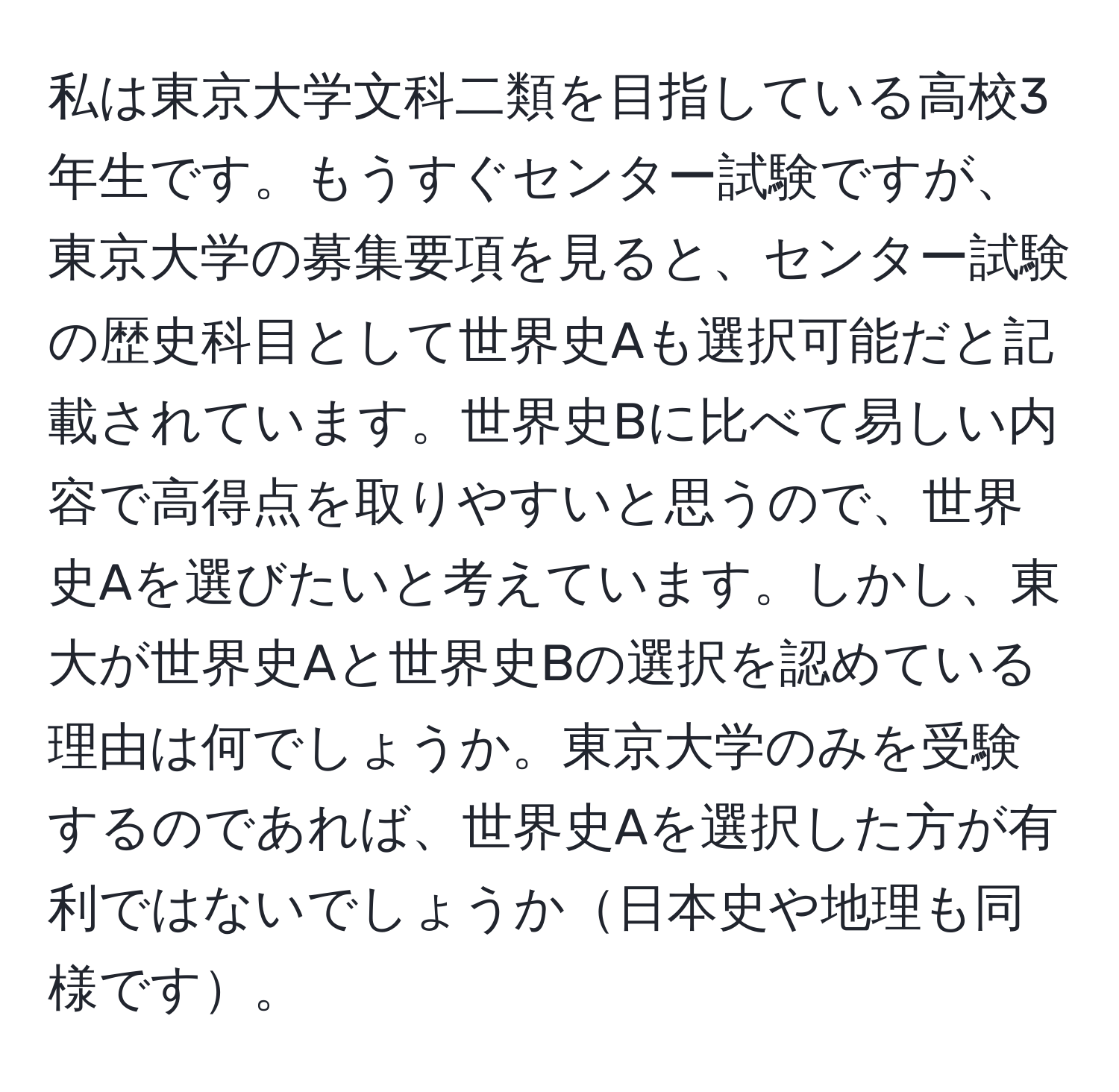 私は東京大学文科二類を目指している高校3年生です。もうすぐセンター試験ですが、東京大学の募集要項を見ると、センター試験の歴史科目として世界史Aも選択可能だと記載されています。世界史Bに比べて易しい内容で高得点を取りやすいと思うので、世界史Aを選びたいと考えています。しかし、東大が世界史Aと世界史Bの選択を認めている理由は何でしょうか。東京大学のみを受験するのであれば、世界史Aを選択した方が有利ではないでしょうか日本史や地理も同様です。