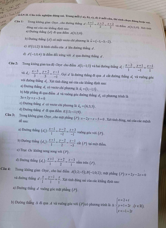 NHAN II. Câu trắc nghiệm đúng sai. Trong mỗi ý a).b ,c),d ở ở mỗi câu, thí sinh chọn đúng hoặc sai.
Câu 1: Trong không gian Oxyz , cho đường thẳng d :  (x+1)/1 = (y+3)/2 = (z+2)/2  và điểm A(3;2;0). Xét tính
t 
đúng sai của các khẳng định sau:
a) Đường thẳng (d) đi qua điểm A(3;2;0).
b) Đường thẳng (đ) có một vecto chỉ phương là vector u=(-1;-3;-2).
c) H(1;1;2) là hình chiếu của A lên đường thẳng đ .
d) A'(-1;0;4) là điểm đối xứng với A qua đường thẳng đ .
Câu 2: Trong không gian tọa độ Oxyz cho điểm A(1;-1;3) và hai đường thẳng d_1: (x-2)/1 = (y+1)/-1 = (z-1)/1 
và d_2: (x-3)/3 = (y+2)/3 = (z-1)/-1 . Gọi đ là đường thẳng đi qua A cắt đường thẳng đ và vuông góc
với đường thẳng d_2. Xét tính đúng sai của các khẳng định sau:
a) Đường thẳng đ, có vectơ chỉ phương là vector u_1=(1;-1;1).
b) Mặt phẳng đi qua điểm A và vuông góc đường thẳng d_2 có phương trình là
3x+3y+z-3=0
c) Đường thẳng đ có vectơ chỉ phương là vector u_d=(6;5;3).
d) Đường thẳng ư đi qua điểm K(13;-11;9).
Câu 3: Trong không gian Oxyz , cho mặt phẳng (P):x-2y-z-5=0. Xét tính đúng, sai của các mệnh
đề sau:
a) Đường thẳng (d_1): (x-1)/1 = (y-2)/-2 = (z+3)/-1  vuông góc với (P).
b) Đường thẳng (d_2): (x+1)/1 = (y-2)/2 = (z-1)/-3  cắt (P) tại một điểm.
c) Trục Ox không song song với (P).
d) Đường thẳng (d_3): (x+1)/1 = (y+2)/2 = (z-3)/1  nằm trên (P).
Câu 4: Trong không gian Oxyz , cho hai điểm A(1;2;-5);B(-1;0;2); mặt phẳng  (P) :x+2y-2z=0
và đường thẳng d: x/1 = (y-1)/1 = z/1 . Xét tính đúng sai của các khẳng định sau:
a) Đường thẳng đ vuông góc mặt phẳng (P).
b) Đường thẳng Δ đi qua A và vuông góc với (P) có phương trình là △ :beginarrayl x=2+t y=1+2t,(t∈ R). z=-1-2tendarray.