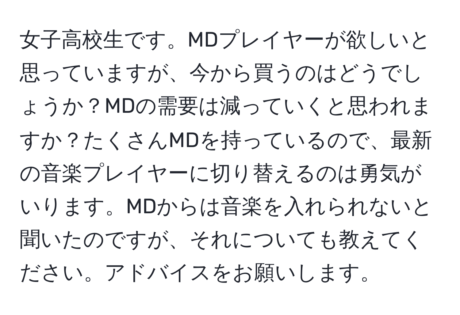 女子高校生です。MDプレイヤーが欲しいと思っていますが、今から買うのはどうでしょうか？MDの需要は減っていくと思われますか？たくさんMDを持っているので、最新の音楽プレイヤーに切り替えるのは勇気がいります。MDからは音楽を入れられないと聞いたのですが、それについても教えてください。アドバイスをお願いします。