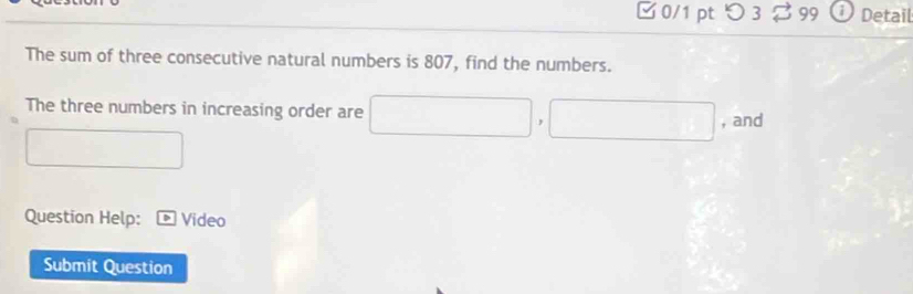 つ 3 B 99 Detail 
The sum of three consecutive natural numbers is 807, find the numbers. 
The three numbers in increasing order are □ □ , □ , and 
Question Help: Video 
Submit Question