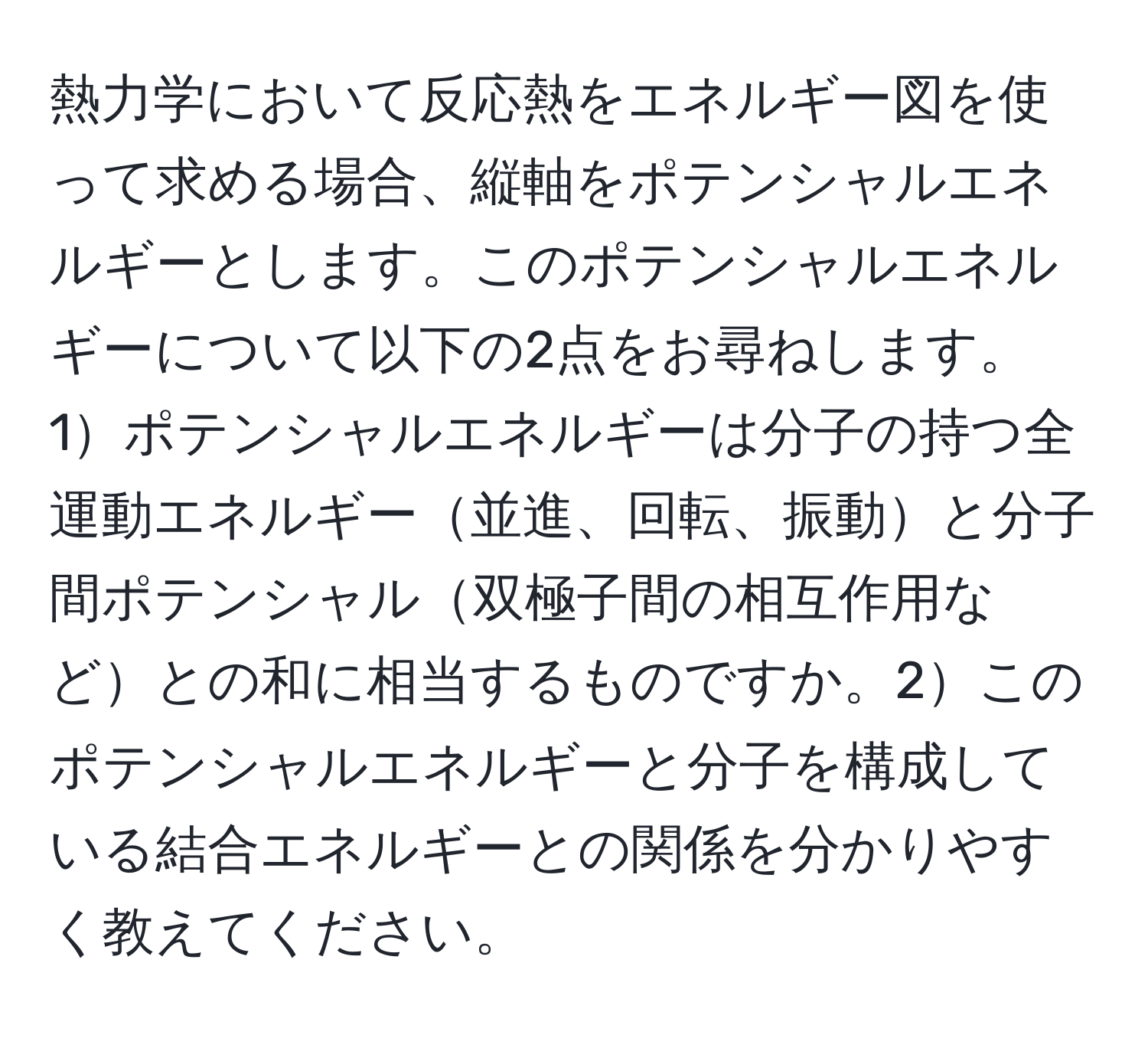 熱力学において反応熱をエネルギー図を使って求める場合、縦軸をポテンシャルエネルギーとします。このポテンシャルエネルギーについて以下の2点をお尋ねします。1ポテンシャルエネルギーは分子の持つ全運動エネルギー並進、回転、振動と分子間ポテンシャル双極子間の相互作用などとの和に相当するものですか。2このポテンシャルエネルギーと分子を構成している結合エネルギーとの関係を分かりやすく教えてください。