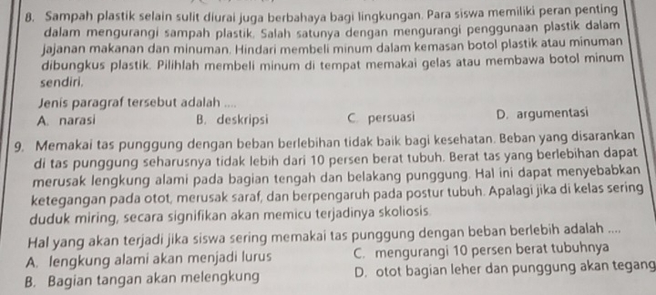 Sampah plastik selain sulit diurai juga berbahaya bagi lingkungan. Para siswa memiliki peran penting
dalam mengurangi sampah plastik. Salah satunya dengan mengurangi penggunaan plastik dalam
jajanan makanan dan minuman. Hindari membeli minum dalam kemasan botol plastik atau minuman
dibungkus plastik. Pilihlah membeli minum di tempat memakai gelas atau membawa botol minum
sendiri.
Jenis paragraf tersebut adalah ....
A. narasi B. deskripsi C. persuasi D. argumentasi
9. Memakai tas punggung dengan beban berlebihan tidak baik bagi kesehatan. Beban yang disarankan
di tas punggung seharusnya tidak lebih dari 10 persen berat tubuh. Berat tas yang berlebihan dapat
merusak lengkung alami pada bagian tengah dan belakang punggung. Hal ini dapat menyebabkan
ketegangan pada otot, merusak saraf, dan berpengaruh pada postur tubuh. Apalagi jika di kelas sering
duduk miring, secara signifikan akan memicu terjadinya skoliosis.
Hal yang akan terjadi jika siswa sering memakai tas punggung dengan beban berlebih adalah ....
A. lengkung alami akan menjadi lurus C. mengurangi 10 persen berat tubuhnya
B. Bagian tangan akan melengkung D. otot bagian leher dan punggung akan tegang