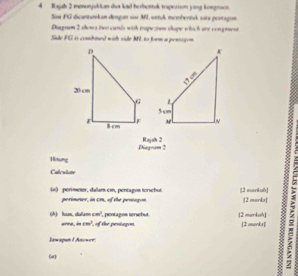 Rajah 2 monunjukkan dua kad berbentuk trapezium yang kongruen. 
Sisi FG dicantumkan dongan sisi M untuk membentuk satu pentagon. 
Diagram 2 shows two cards with trapezium shape which are congruent 
Side FG is combined with side M. to form a pentagon. 

Rajah 2 
Diagram 2 
Hitung 
Calculate 
(@) perimeter, dalam cm, pentagon tersebut. [2 markah] 
perimeter, in cm, of the pentagon. [2 marks] 
area, in cm^2 , of the pentagon. [2 marks] ^ 
(b) luas, dalam cm^2 , pentagon tersebut. [2 markah] 
Jawapan / Answer: 
(a) 
.