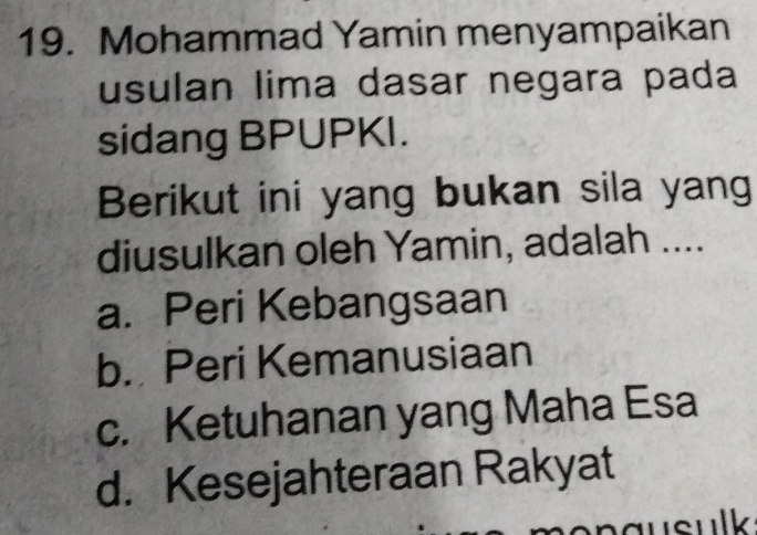 Mohammad Yamin menyampaikan
usulan lima dasar negara pada
sidang BPUPKI.
Berikut ini yang bukan sila yang
diusulkan oleh Yamin, adalah ....
a. Peri Kebangsaan
b. Peri Kemanusiaan
c. Ketuhanan yang Maha Esa
d. Kesejahteraan Rakyat
usulk