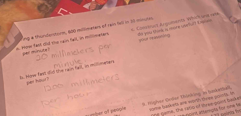 do you think is more useful? Explain 
ing a thunderstorm, 600 millimeters of rain fell in 30 minutes. 
a. How fast did the rain fall, in millimeters c. Construct Arguments Which unit rate 
your reasoning 
per minute? 
b. How fast did the rain fall, in millimeters
per hour? 
mber of people 9. Higher Order Thinking In basketball, 
some baskets are worth three points. In 
ohe game, the ratio of three-point basket 
pn ttempts fr one t
77 points fr