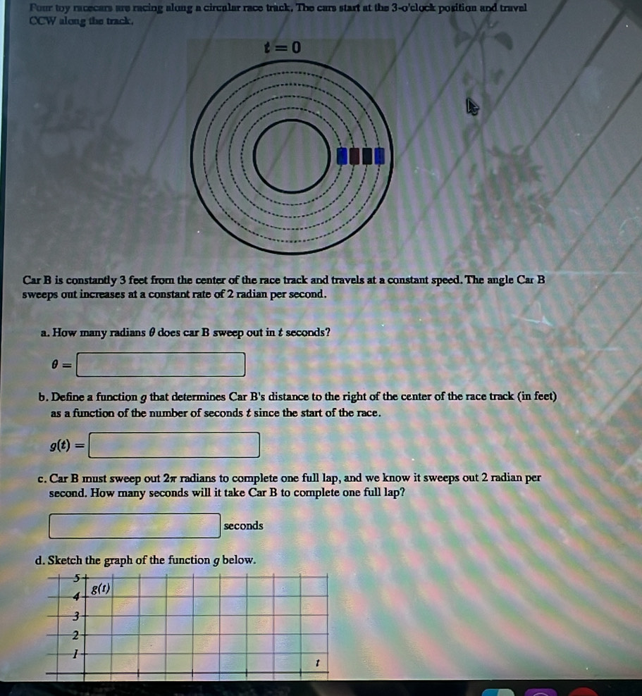 Four toy racecars are racing along a circalar race track. The cars start at the 3-o'clock position and travel
CCW along the track.
Car B is constantly 3 feet from the center of the race track and travels at a constant speed. The angle Car B
sweeps out increases at a constant rate of 2 radian per second.
a. How many radians θ does car B sweep out in t seconds?
θ =□
b. Define a function g that determines Car B's distance to the right of the center of the race track (in feet)
as a function of the number of seconds t since the start of the race.
g(t)=□
c. Car B must sweep out 2π radians to complete one full lap, and we know it sweeps out 2 radian per
second. How many seconds will it take Car B to complete one full lap?
□ seconds
d. Sketch the graph of the function g below.
5
4
g(t)
3
2
1
t