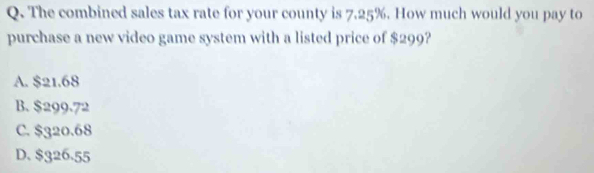 The combined sales tax rate for your county is 7.25%. How much would you pay to
purchase a new video game system with a listed price of $299?
A. $21.68
B. $299.72
C. $320.68
D. $326.55