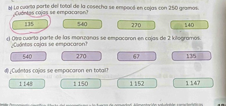 La cuarta parte del total de la cosecha se empacó en cajas con 250 gramos.
¿Cuántas cajas se empacaron?
135 540 270 140
c) Otra cuarta parte de las manzanas se empacaron en cajas de 2 kilogramos.
¿Cuántas cajas se empacaron?
540 270 67 135
d) ¿Cuántas cajas se empacaron en total?
1 148 1 150 1 152 1 147
tenida: Peasamiento científico: Efeste del magnetisme y la fuerza de gravedad. Alimentación saludable: características 10