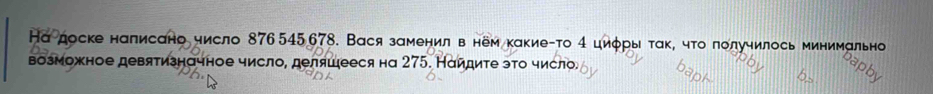 Ка доске налисано число 876 545 678. Вася заменил в нём какие-то 4 циφры ταк, чτо лолучилось минимально 
возможное девятизначное число, деляшееся на 275. Наидиτе это число.