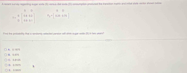 A recent survey regarding sugar soda (S) versus diet soda (D) consumption produced the transition matrix and initial state vector shown below
s D
T=beginarrayr S Dendarray beginbmatrix 0.80.2 0.90.1endbmatrix P_0=beginbmatrix SD 0.25&0.76endbmatrix
Find the probability that a randomly selected persion will drink sugar soda (S) in two years?
A. 0.1875
B. 0.875
C. 0.8125
D. 0.7675
E. 0.0625