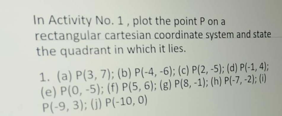 In Activity No. 1 , plot the point P on a 
rectangular cartesian coordinate system and state 
the quadrant in which it lies. 
1. (a) P(3,7); (b) P(-4,-6); (c) P(2,-5);(d) P(-1,4); 
(e) P(0,-5); (f) P(5,6); (g) P(8,-1); (h) P(-7,-2);(i)
P(-9,3); (j) P(-10,0)