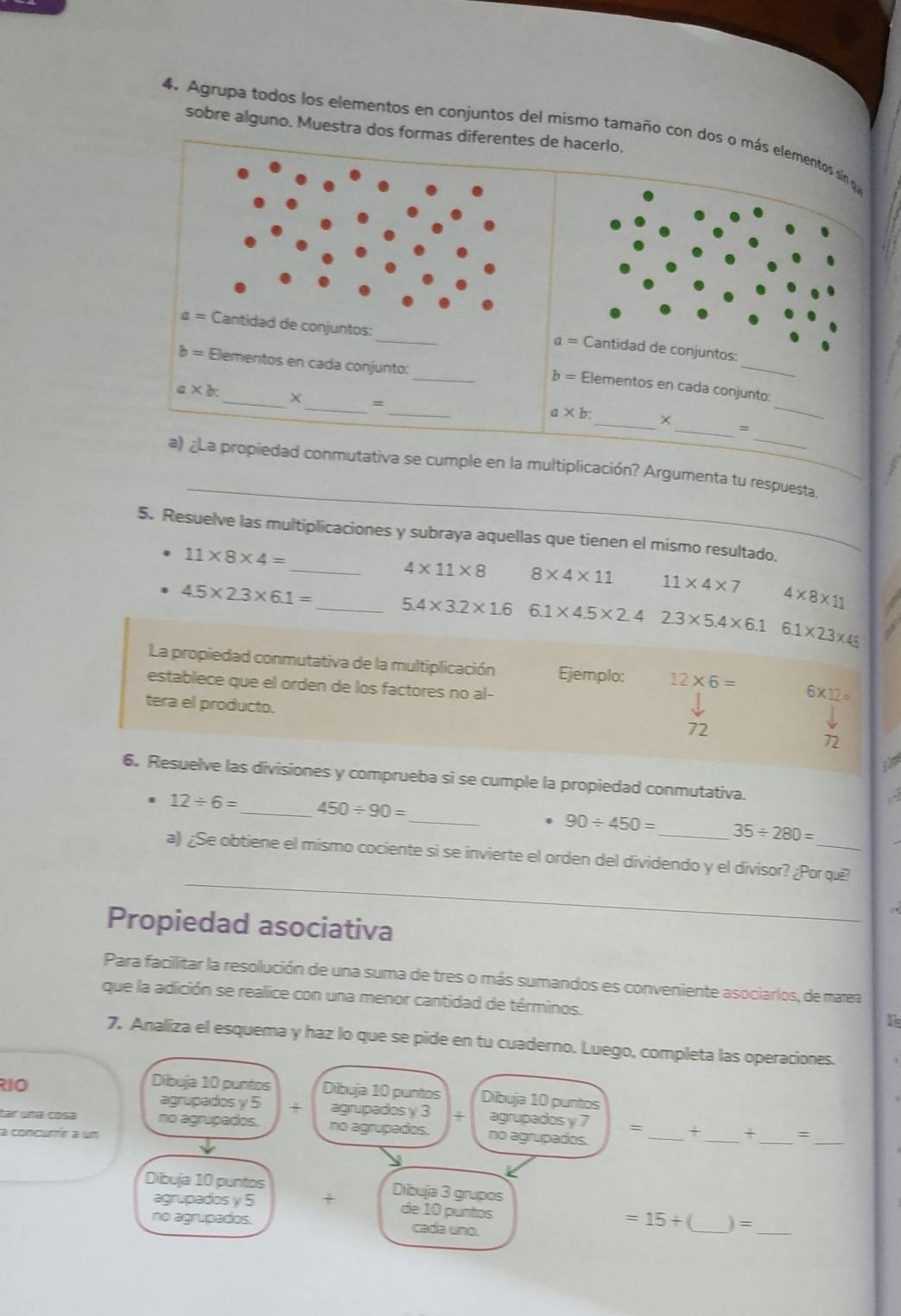 sobre alguno. Muestra dos formas diferentes de hacerlo.
4. Agrupa todos los elementos en conjuntos del mismo tamaño con dos o más element
_
a= Cantidad de conjuntos:
_
b= Elementos en cada conjunto:
_
_
_
b = Elementos en cada conjunto:
a* bc _ × =
_
a* b: _×
_
_
_
a) ¿La propiedad conmutativa se cumple en la multiplicación? Argumenta tu respuesta.
5. Resuelve las multiplicaciones y subraya aquellas que tienen el mismo resultado.
11* 8* 4=
_ 4* 11* 8 8* 4* 11 11* 4* 7 4* 8* 11
4.5* 2.3* 6.1= _ 5.4* 3.2* 1.6 6.1* 4.5* 2.4 2.3* 5.4* 6.1 6.1* 2.3* 45
La propiedad conmutativa de la multiplicación Ejemplo: 12* 6= 6* 12=
establece que el orden de los factores no al-
tera el producto. 72
72
6. Resuelve las divisiones y comprueba si se cumple la propiedad conmutativa.
12/ 6= _ 450/ 90=
_. 90/ 450= _ 35/ 280=
_
a) ¿Se obtiene el mismo cociente si se invierte el orden del dividendo y el divisor? ¿Por quê?
Propiedad asociativa
Para facillitar la resolución de una suma de tres o más sumandos es conveniente asociarlos, de mara
que la adición se realice con una menor cantidad de términos.
7. Analiza el esquema y haz lo que se pide en tu cuaderno. Luego, completa las operaciones.
R1O
Dibuja 10 puntos Dibuja 10 puntos Dibuja 10 puntos
__
agrupados y 5 + agrupados y 3 x agrupados y 7 = + +
far una cosa no agrupados. no agrupados. no agrupados.
a concurrír a um __:
agrupados y 5 +
Dibuja 10 puntos Dibuja 3 grupos de 10 puntos =15+ _) =_
no agrupados. cada uno.