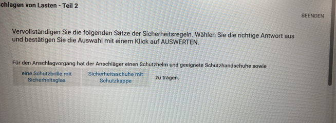 chlagen von Lasten - Teil 2 
BEENDEN 
Vervollständigen Sie die folgenden Sätze der Sicherheitsregeln. Wählen Sie die richtige Antwort aus 
und bestätigen Sie die Auswahl mit einem Klick auf AUSWERTEN. 
Für den Anschlagvorgang hat der Anschläger einen Schutzhelm und geeignete Schutzhandschuhe sowie 
eine Schutzbrille mit Sicherheitsschuhe mit zu tragen. 
Sicherheitsglas Schutzkappe