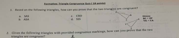 Formative: Triangle Congruence Quiz ( 18 points)
1. Based on the following triangles, how can you prove that the two triangles are congruent?
a. SAS c. CBD Give n
b. ASA d. SSS BC=ZY
YX=CA
2. Given the following triangles with provided congruence markings, how can you prove that the two 
triangles are congruent?