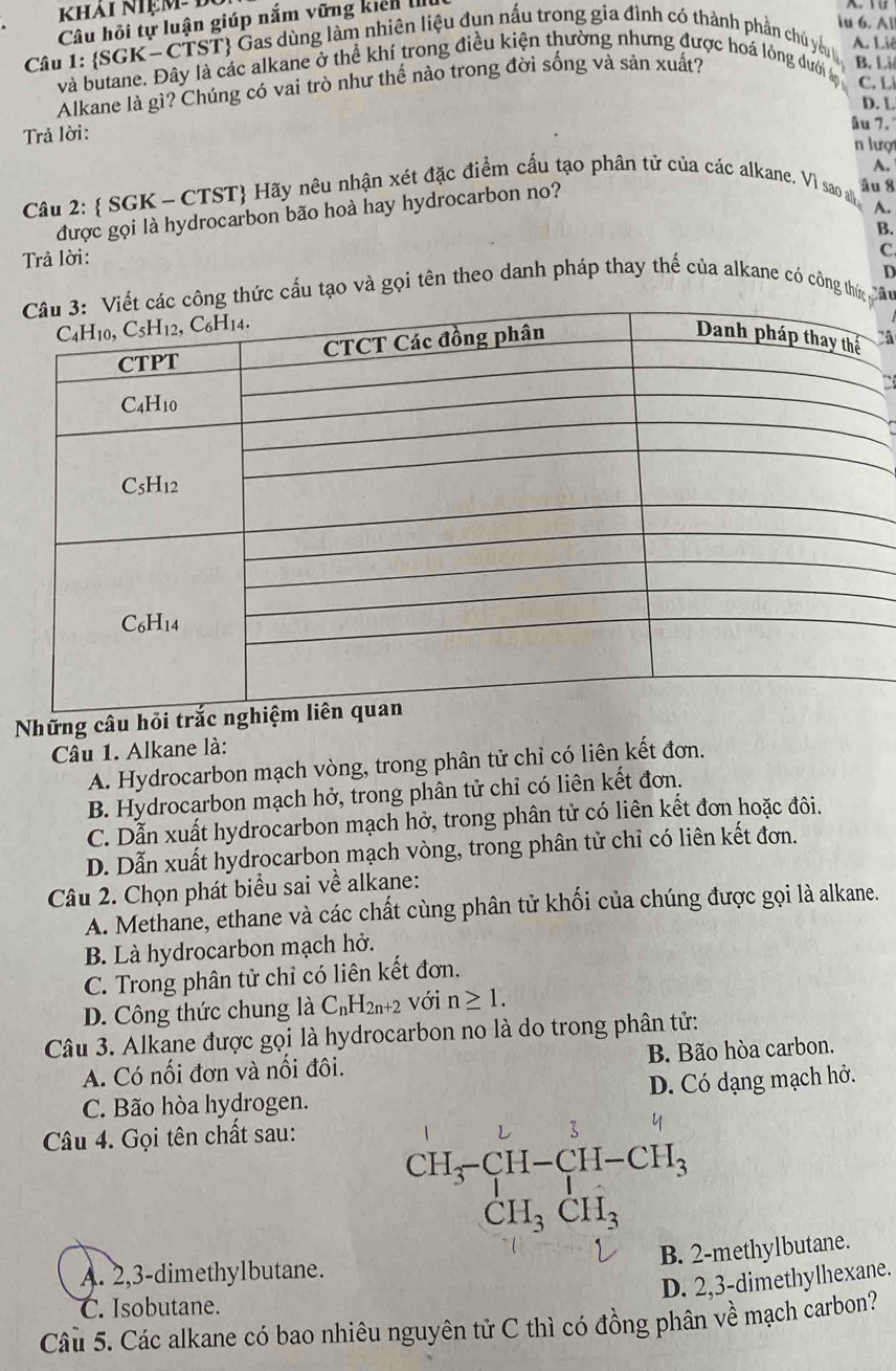 khải nhệm B
u 6. Al
Câu hồi tự luận giúp nắm vững kiển I
Câu 1: SGK- CTST Gas dùng làm nhiên liệu đụn nấu trong gia đình có thành phần chủ yêu A. Liê
và butane. Đây là các alkane ở thể khí trong điều kiện thường nhưng được hoá lỏng dưới
C. L
Alkane là gì? Chúng có vai trò như thế nào trong đời sống và sản xuất?
B. Là
D. L
Trả lời:
âu 7.
n lượt
Câu 2:  SGK - CTST Hãy nêu nhận xét đặc điểm cấu tạo phân tử của các alkane. Vi sao al âu 8 A.
A.
được gọi là hydrocarbon bão hoà hay hydrocarbon no?
B.
Trả lời:
C
ông thức cấu tạo và gọi tên theo danh pháp thay thế của alkane có công thứ
D
Những c
Câu 1. Alkane là:
A. Hydrocarbon mạch vòng, trong phân tử chỉ có liên kết đơn.
B. Hydrocarbon mạch hở, trong phân tử chỉ có liên kết đơn.
C. Dẫn xuất hydrocarbon mạch hở, trong phân tử có liên kết đơn hoặc đôi.
D. Dẫn xuất hydrocarbon mạch vòng, trong phân tử chỉ có liên kết đơn.
Câu 2. Chọn phát biểu sai về alkane:
A. Methane, ethane và các chất cùng phân tử khối của chúng được gọi là alkane.
B. Là hydrocarbon mạch hở.
C. Trong phân tử chỉ có liên kết đơn.
D. Công thức chung là C_nH_2n+2 với n≥ 1.
Câu 3. Alkane được gọi là hydrocarbon no là do trong phân tử:
A. Có nối đơn và nổi đôi. B. Bão hòa carbon.
C. Bão hòa hydrogen. D. Có dạng mạch hở.
Câu 4. Gọi tên chất sau:
CH_3-CH-CH-CH_3 CH_3CH_3
B. 2-methylbutane.
A. 2,3-dimethylbutane.
D. 2,3-dimethylhexane.
C. Isobutane.
Câu 5. Các alkane có bao nhiêu nguyên tử C thì có đồng phân về mạch carbon?