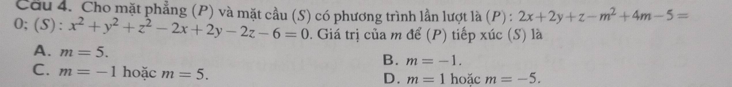 Cầu 4. Cho mặt phẳng (P) và mặt cầu (S) có phương trình lần lượt là (P) : 2x+2y+z-m^2+4m-5=
O;(S):x^2+y^2+z^2-2x+2y-2z-6=0. Giá trị của m để (P) tiếp xúc (S) là
A. m=5.
B. m=-1.
C. m=-1 hoặc m=5.
D. m=1 hoặc m=-5.