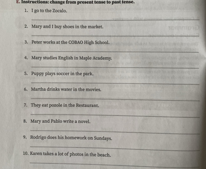 Instructions: change from present tense to past tense. 
1. I go to the Zocalo. 
_ 
2. Mary and I buy shoes in the market. 
_ 
3. Peter works at the COBAO High School. 
_ 
4. Mary studies English in Maple Academy. 
_ 
5. Puppy plays soccer in the park. 
_ 
6. Martha drinks water in the movies. 
_ 
7. They eat pozole in the Restaurant. 
_ 
8. Mary and Pablo write a novel. 
_ 
9. Rodrigo does his homework on Sundays. 
_ 
10. Karen takes a lot of photos in the beach. 
_