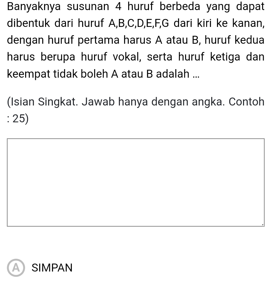 Banyaknya susunan 4 huruf berbeda yang dapat 
dibentuk dari huruf A, B, C, D, E, F, G dari kiri ke kanan, 
dengan huruf pertama harus A atau B, huruf kedua 
harus berupa huruf vokal, serta huruf ketiga dan 
keempat tidak boleh A atau B adalah ... 
(Isian Singkat. Jawab hanya dengan angka. Contoh 
: 25) 
ASIMPAN