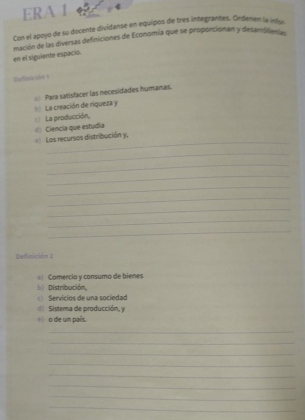 ERA 1
Con el apoyo de su docente dividanse en equipos de tres integrantes. Ordenen la in o
mación de las diversas definiciones de Economía que se proporcionan y desanóllenas
en el siguiente espacio.
Definición 1
Para satisfacer las necesidades humanas.
b) La creación de riqueza y
c La producción,
() Ciencia que estudia
_
e) Los recursos distribución y,
_
_
_
_
_
_
_
_
Definición 2
a) Comercio y consumo de bienes
b) Distribución,
c) Servicios de una sociedad
d) Sistema de producción, y
e) o de un país.
_
_
_
_
_
_
_
_