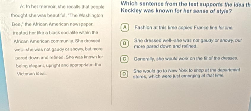 Which sentence from the text supports the idea th
A: In her memoir, she recalls that people Keckley was known for her sense of style?
thought she was beautiful. "The Washington
Bee," the African American newspaper, A Fashion at this time copied France line for line.
treated her like a black socialite within the
She dressed well--she was not gaudy or showy, but
African American community. She dressed B more pared down and refined.
well--she was not gaudy or showy, but more
pared down and refined. She was known for C) Generally, she would work on the fit of the dresses.
being elegant, upright and appropriate--the
She would go to New York to shop at the department
Victorian ideal D stores, which were just emerging at that time.