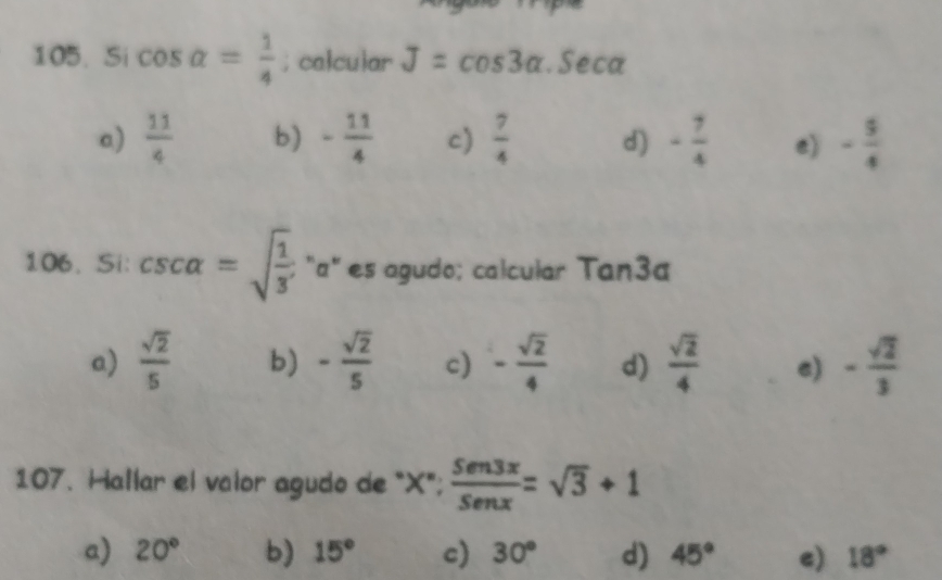 Si cos alpha = 1/4 ; calcular J=cos 3alpha. Seca
a)  11/4  b) - 11/4  c)  7/4  d) - 7/4  e) - 5/4 
106. Si: csc alpha =sqrt(frac 1)3 "a" es agudo; calcular Tan3a
a)  sqrt(2)/5  b) - sqrt(2)/5  c) - sqrt(2)/4  d)  sqrt(2)/4  e) - sqrt(2)/3 
107. Hallar el valor agudo de "X";  Sen3x/Senx =sqrt(3)+1
a) 20° b) 15° c) 30° d) 45° e) 18°