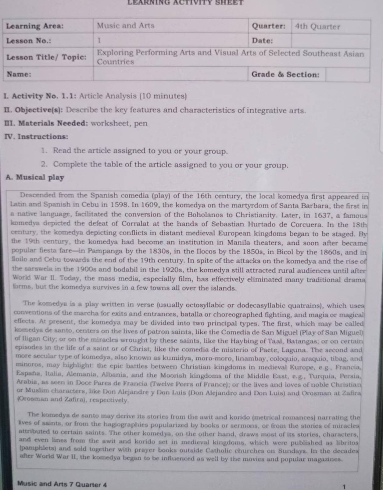 LEARNING ACTIVITY SHEET
I. Activity No. 1.1: Article Analysis (10 minutes)
II. Objective(s): Describe the key features and characteristics of integrative arts.
III. Materials Needed: worksheet, pen
IV. Instructions:
1. Read the article assigned to you or your group.
2. Complete the table of the article assigned to you or your group.
A. Musical play
Descended from the Spanish comedia (play) of the 16th century, the local komedya first appeared in
Latin and Spanish in Cebu in 1598. In 1609, the komedya on the martyrdom of Santa Barbara, the first in
a native language, facilitated the conversion of the Boholanos to Christianity. Later, in 1637, a famous
komedya depicted the defeat of Corralat at the hands of Sebastian Hurtado de Corcuera. In the 18th
century, the komedya depicting conflicts in distant medieval European kingdoms began to be staged. By
the 19th century, the komedya had become an institution in Manila theaters, and soon after became
popular fiesta fare—in Pampanga by the 1830s, in the Ilocos by the 1850s, in Bicol by the 1860s, and in
Iloilo and Cebu towards the end of the 19th century. In spite of the attacks on the komedya and the rise of
the sarswela in the 1900s and bodabil in the 1920s, the komedya still attracted rural audiences until after
World War II. Today, the mass media, especially film, has effectively eliminated many traditional drama
forms, but the komedya survives in a few towns all over the islands.
The komedya is a play written in verse (usually octosyllabic or dodecasyllabic quatrains), which uses
conventions of the marcha for exits and entrances, batalla or choreographed fighting, and magia or magical
effects. At present, the komedya may be divided into two principal types. The first, which may be called
komedya de santo, centers on the lives of patron saints, like the Comedia de San Miguel (Play of San Miguel)
of Iligan City; or on the miracles wrought by these saints, like the Haybing of Taal, Batangas; or on certain
episodes in the life of a saint or of Christ, like the comedia de misterio of Paete, Laguna. The second and
more secular type of komedya, also known as kumidya, moro-moro, linambay, coloquio, araquio, tibag, and
minoros, may highlight: the epic battles between Christian kingdoms in medieval Europe, e.g., Francia,
España, Italia, Alemania, Albania, and the Moorish kingdoms of the Middle East, e.g., Turquia, Persia,
Arabia, as seen in Doce Pares de Francia (Twelve Peers of France); or the lives and loves of noble Christian
or Muslim characters, like Don Alejandre y Don Luis (Don Alejandro and Don Luis) and Orosman at Zafira
(Orosman and Zafira), respectively.
The komedya de santo may derive its stories from the awit and korido (metrical romances) narrating the
lives of saints, or from the hagiographies popularized by books or sermons, or from the stories of miracles
attributed to certain saints. The other komedya, on the other hand, draws most of its stories, characters,
and even lines from the awit and korido set in medieval kingdoms, which were published as libritos
(pamphlets) and sold together with prayer books outside Catholic churches on Sundays. In the decades
after World War II, the komedya began to be influenced as well by the movies and popular magazines.
Music and Arts 7 Quarter 4
1